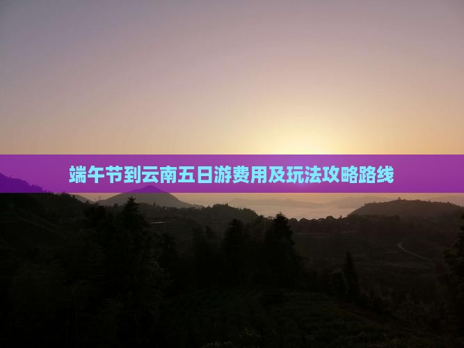 端午节到云南五日游费用及玩法攻略路线