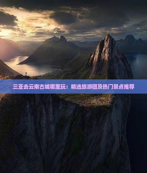 三亚去云南古城哪里玩：精选旅游团及热门景点推荐
