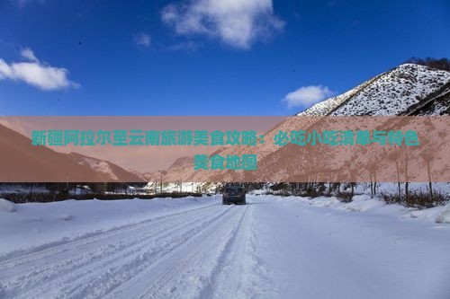 新疆阿拉尔至云南旅游美食攻略：必吃小吃清单与特色美食地图