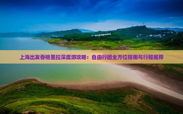 上海出发香格里拉深度游攻略：自由行团全方位指南与行程推荐