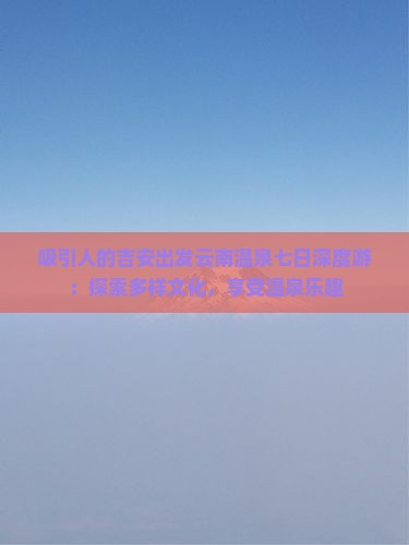 吸引人的吉安出发云南温泉七日深度游：探索多样文化，享受温泉乐趣