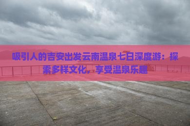 吸引人的吉安出发云南温泉七日深度游：探索多样文化，享受温泉乐趣