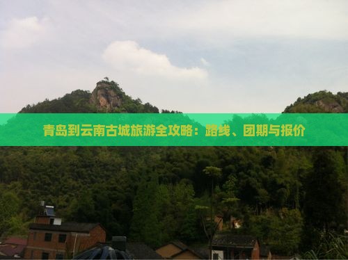 青岛到云南古城旅游全攻略：路线、团期与报价
