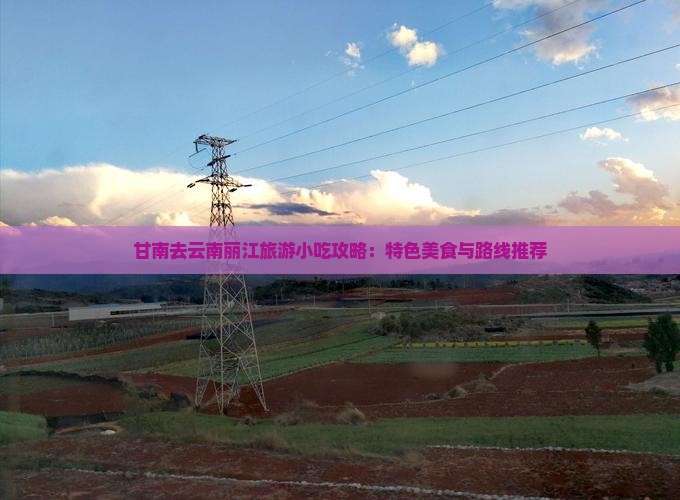 甘南去云南丽江旅游小吃攻略：特色美食与路线推荐