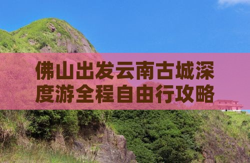 佛山出发云南古城深度游全程自由行攻略指南