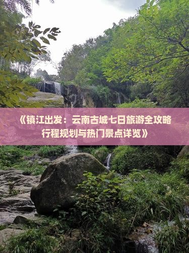 《镇江出发：云南古城七日旅游全攻略 行程规划与热门景点详览》