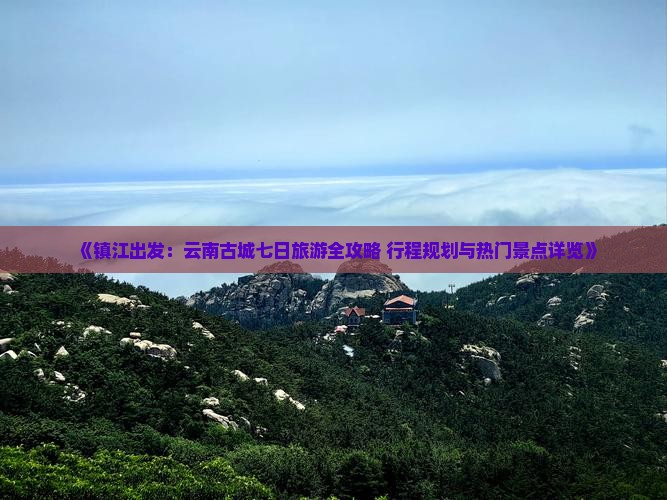 《镇江出发：云南古城七日旅游全攻略 行程规划与热门景点详览》