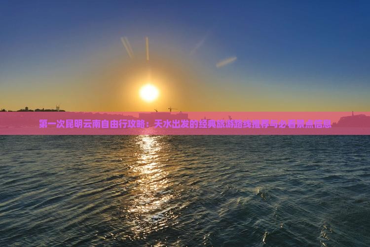 第一次昆明云南自由行攻略：天水出发的经典旅游路线推荐与必看景点信息