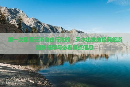 第一次昆明云南自由行攻略：天水出发的经典旅游路线推荐与必看景点信息