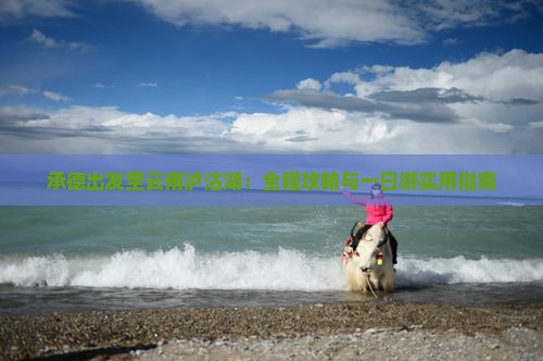 承德出发至云南泸沽湖：全程攻略与一日游实用指南