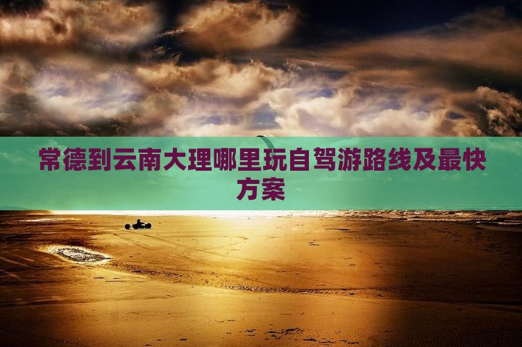 常德到云南大理哪里玩自驾游路线及最快方案