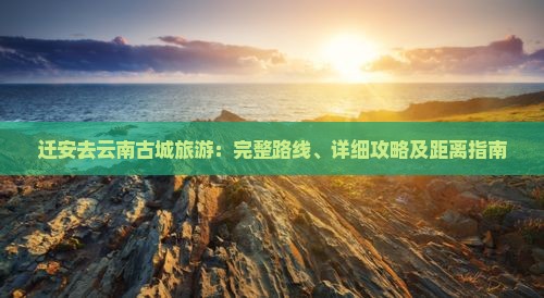 迁安去云南古城旅游：完整路线、详细攻略及距离指南