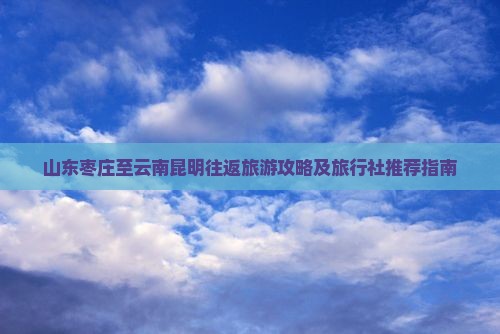 山东枣庄至云南昆明往返旅游攻略及旅行社推荐指南