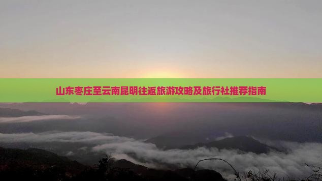山东枣庄至云南昆明往返旅游攻略及旅行社推荐指南