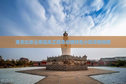 淮安出发云南温泉之旅及当地特色小吃攻略指南