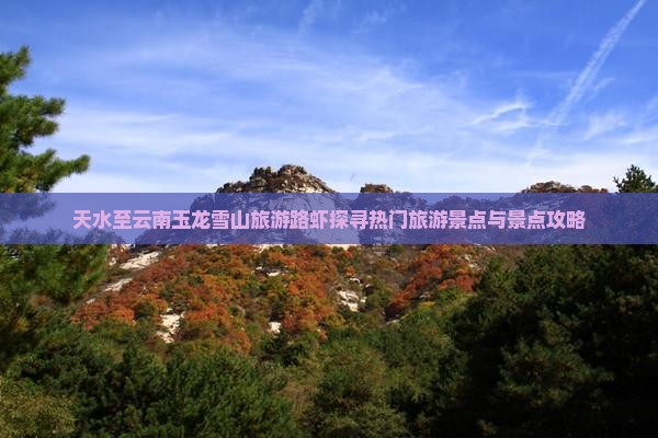 天水至云南玉龙雪山旅游路虾探寻热门旅游景点与景点攻略 天水至云南玉龙雪山旅游路虾探寻热门旅游景点与景点攻略