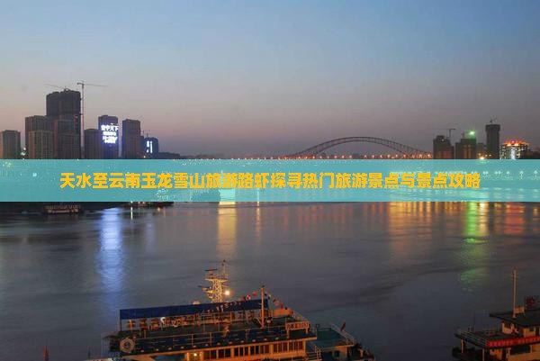 天水至云南玉龙雪山旅游路虾探寻热门旅游景点与景点攻略 天水至云南玉龙雪山旅游路虾探寻热门旅游景点与景点攻略