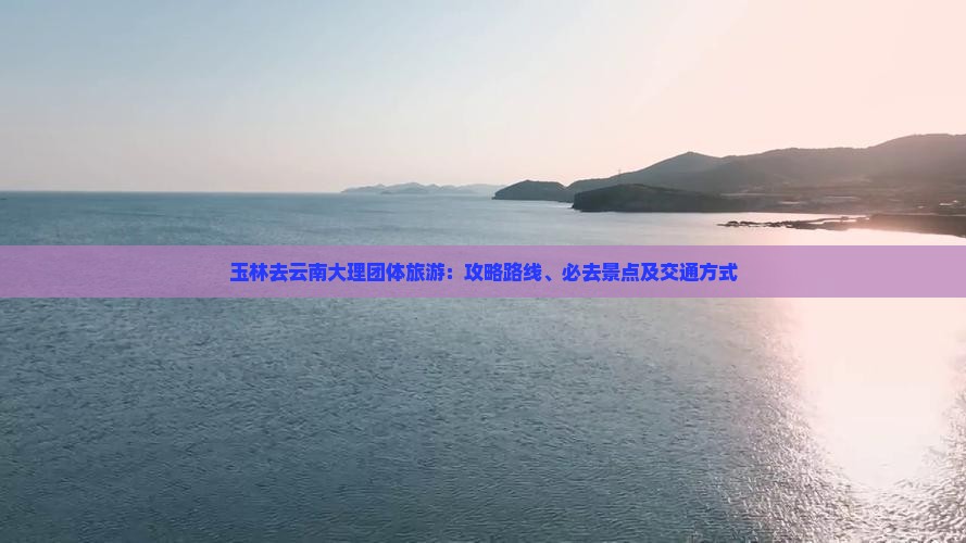 玉林去云南大理团体旅游：攻略路线、必去景点及交通方式