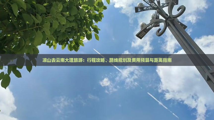 凉山去云南大理旅游：行程攻略、路线规划及费用预算与距离指南