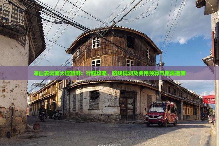 凉山去云南大理旅游：行程攻略、路线规划及费用预算与距离指南