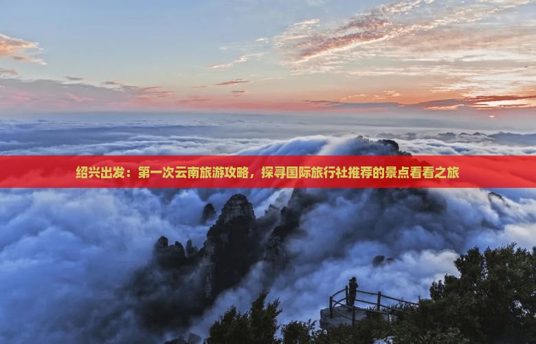绍兴出发：第一次云南旅游攻略，探寻国际旅行社推荐的景点看看之旅