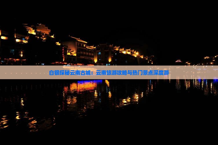 白银探秘云南古城：云南旅游攻略与热门景点深度游
