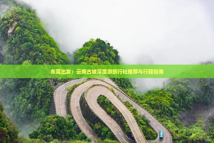 东莞出发：云南古城深度游旅行社推荐与行程指南