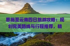恩施至云南四日旅游攻略：规划完美路线与行程推荐，精选景点全攻略