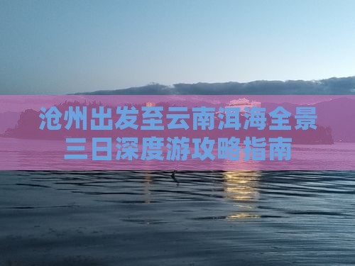 沧州出发至云南洱海全景三日深度游攻略指南
