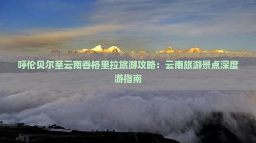 呼伦贝尔至云南香格里拉旅游攻略：云南旅游景点深度游指南