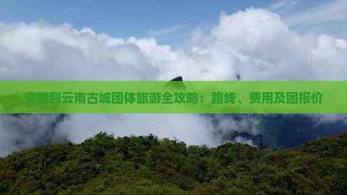 安康到云南古城团体旅游全攻略：路线、费用及团报价