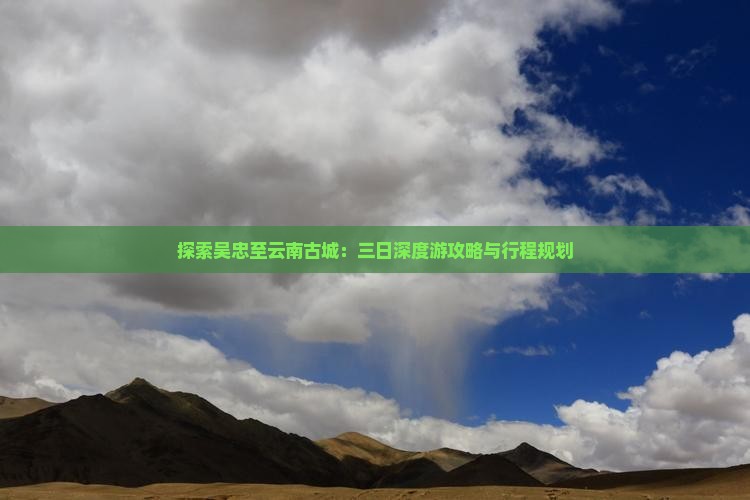探索吴忠至云南古城：三日深度游攻略与行程规划