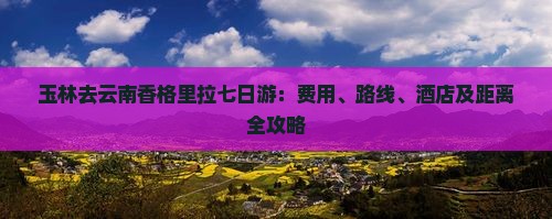 玉林去云南香格里拉七日游：费用、路线、酒店及距离全攻略