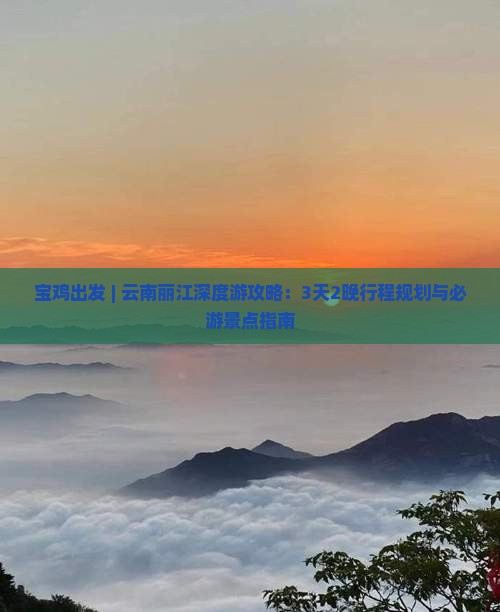 宝鸡出发 | 云南丽江深度游攻略：3天2晚行程规划与必游景点指南