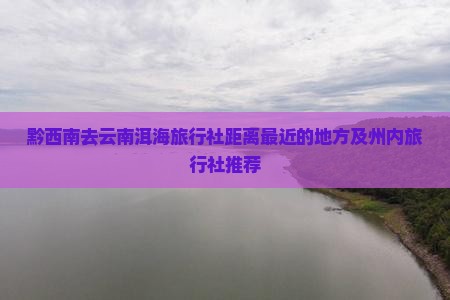 黔西南去云南洱海旅行社距离最近的地方及州内旅行社推荐
