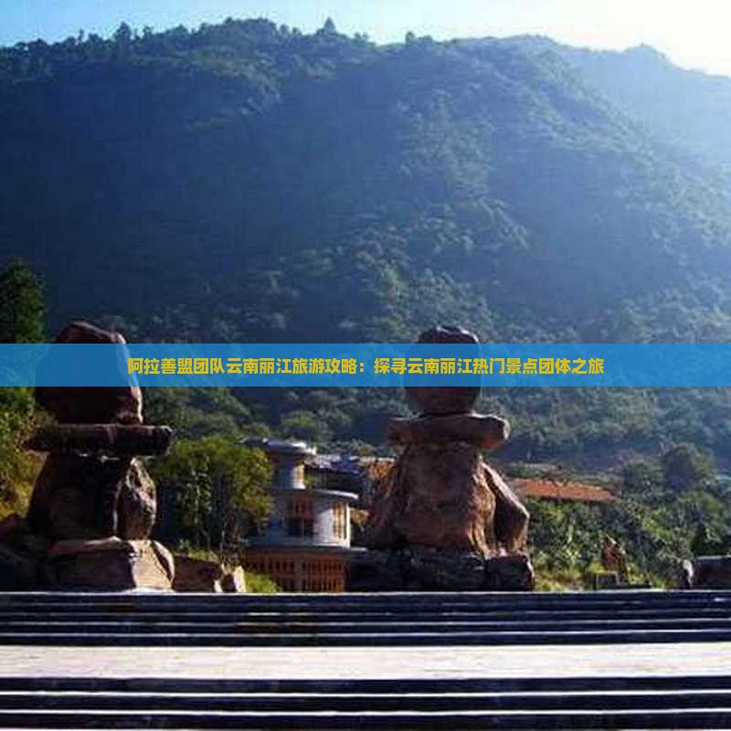 阿拉善盟团队云南丽江旅游攻略：探寻云南丽江热门景点团体之旅