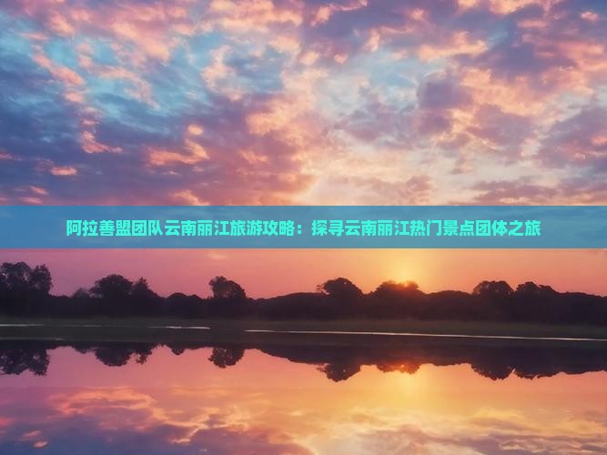阿拉善盟团队云南丽江旅游攻略：探寻云南丽江热门景点团体之旅