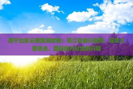 西宁出发云南旅游攻略：丽江自由行推荐，探索大理景点，国际旅行社定制行程