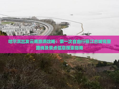 哈尔滨出发云南旅游攻略：第一次自由行丽江古城完整路线及景点信息搜索指南