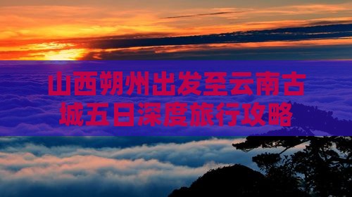 山西朔州出发至云南古城五日深度旅行攻略