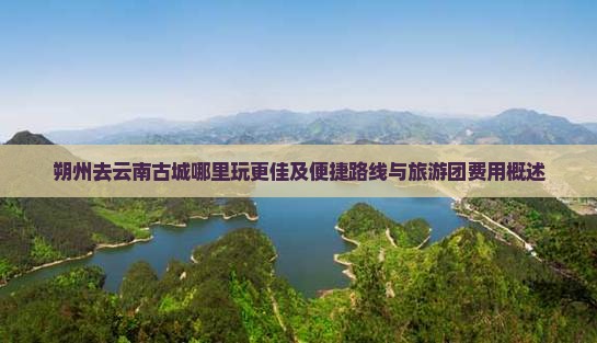 朔州去云南古城哪里玩更佳及便捷路线与旅游团费用概述