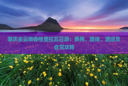 肇庆去云南香格里拉五日游：费用、路线、酒店及自驾攻略