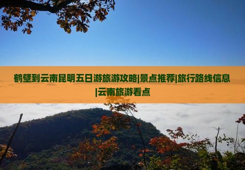 鹤壁到云南昆明五日游旅游攻略|景点推荐|旅行路线信息|云南旅游看点