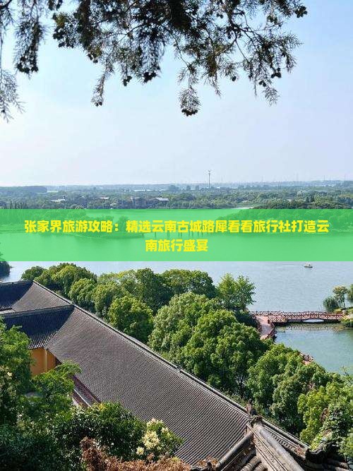 张家界旅游攻略：精选云南古城路犀看看旅行社打造云南旅行盛宴
