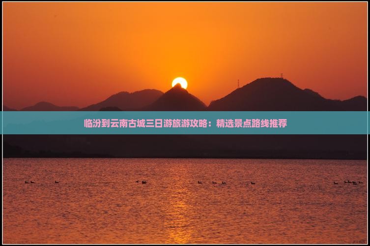 临汾到云南古城三日游旅游攻略：精选景点路线推荐