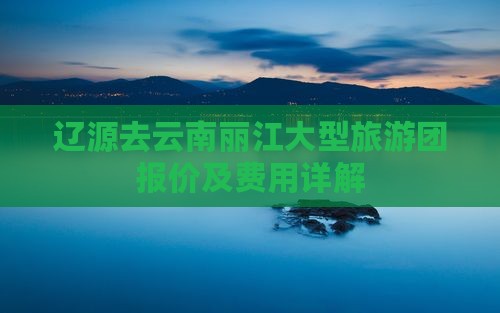 辽源去云南丽江大型旅游团报价及费用详解