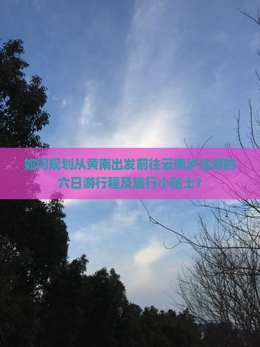 如何规划从黄南出发前往云南泸沽湖的六日游行程及旅行小贴士？