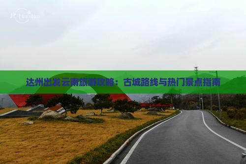 达州出发云南旅游攻略：古城路线与热门景点指南