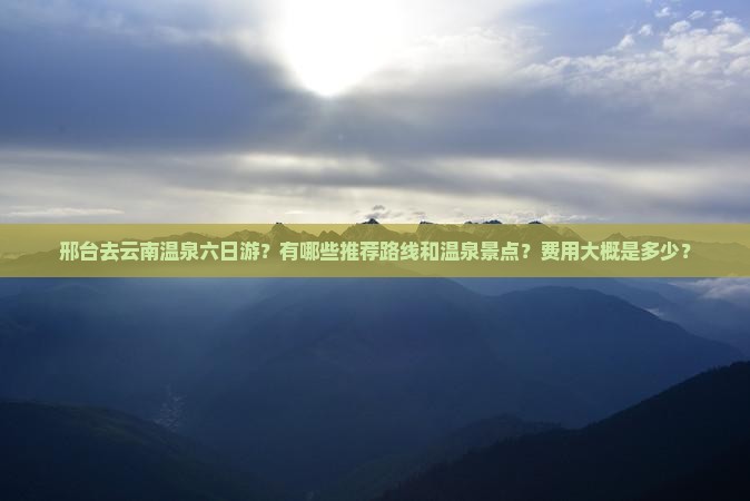 邢台去云南温泉六日游？有哪些推荐路线和温泉景点？费用大概是多少？