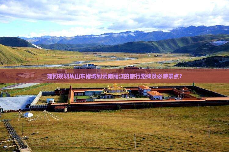 如何规划从山东诸城到云南丽江的旅行路线及必游景点？